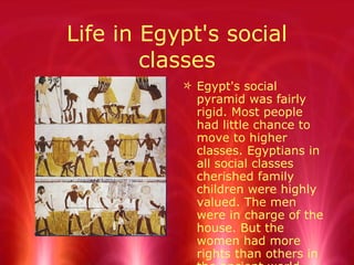 Life in Egypt's social classes Egypt's social pyramid was fairly rigid. Most people had little chance to move to higher classes. Egyptians in all social classes cherished family children were highly valued. The men were in charge of the house. But the women had more rights than others in the ancient world. 