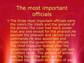 The most important officials The three most important officials were the visors the chiefs and the general of the armies.The visor had more power than any one except for the pharaoh.He advised the pharaoh and carried out his commands.He also appointed and supervised the government officials. The chief treasurer looked after the governments wealth. His main job was to collect taxes. The general of armies was the top of the army and he  advised the pharaoh in matters of war. 