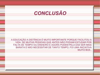 CONCLUSÃO
A EDUCAÇÃO A DISTÂNCIA É MUITO IMPORTANTE PORQUE FACILITOU A
VIDA DE MUITAS PESSOAS QUE ANTES NÃO PODIAM ESTUDAR POR
FALTA DE TEMPO OU DINHEIRO E AGORA PODEM PELA EAD SER MAIS
BARATA E NÃO NECESSITAR DE TANTO TEMPO, FOI UMA INICIATIVA
MUITO BOA .
 