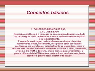 Conceitos básicos
2. CONCEITOS BÁSICOS DE EAD
2.1 O QUE É EAD?
Educação a distância é o processo de ensino-aprendizagem, mediado
por tecnologias, onde professores e alunos estão separados espacial
e/ou temporalmente.
É ensino/aprendizagem onde professores e alunos não estão
normalmente juntos, fisicamente, mas podem estar conectados,
interligados por tecnologias, principalmente as telemáticas, como a
Internet. Mas também podem ser utilizados o correio, o rádio, a televisão,
o vídeo, o CD-ROM, o telefone, o fax e tecnologias semelhantes. O
grande diferencial da EAD está em proporcionar ao aluno a opção de
escolher o próprio local e horário de estudo.
 