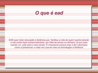 O que é ead
EAD quer dizer educação á distância,que facilitou a vida de quem queria estudar
e não podia fazer presencialmente, por falta de tempo ou dinheiro, já que para
manter um, pólo ead é mais barato. É importante porque hoje é tão valorizada
como a presencial, e cada vez usa-se mais as tecnologias á distância
 