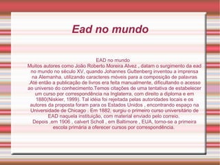 Ead no mundo
EAD no mundo
Muitos autores como João Roberto Moreira Alvez , datam o surgimento da ead
no mundo no século XV, quando Johannes Guttenberg inventou a imprensa
na Alemanha, utilizando caracteres móveis para a composição de palavras
.Até então a publicação de livros era feita manualmente, dificultando o acesso
ao universo do conhecimento.Temos citações de uma tentativa de estabelecer
um curso por correspondência na Inglaterra, com direito a diploma e em
1880(Niskier, 1999). Tal idéia foi rejeitada pelas autoridades locais e os
autores da proposta foram para os Estados Unidos , encontrando espaço na
Universidade de Chicago . Em 1882, surgiu o primeiro curso universitário de
EAD naquela instituição, com material enviado pelo correio.
Depois ,em 1906 , calvert Scholl , em Baltimore , EUA, torno-se a primeira
escola primária a oferecer cursos por correspondência.
 