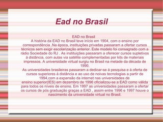 Ead no Brasil
EAD no Brasil
A história da EAD no Brasil teve início em 1904, com o ensino por
correspondência .Na época, instituições privadas passaram a ofertar cursos
técnicos sem exigir escolarização anterior. Este modelo foi consagrado com a
rádio Sociedade do RJ . As instituições passaram a oferecer cursos supletivos
á distância, com aulas via satélite complementadas por kits de materiais
impressos. A universidade virtual surgiu no Brasil na metade da década de
1990.
As universidades brasileiras passaram a dedicar-se á pesquisa e á oferta de
cursos superiores á distância e ao uso de noivas tecnologias a partir de
1994,com a expansão da internet nas universidades de
ensino superior(IES) em dezembro de 1996 oficializou-se a EAD como válida
para todos os níveis de ensino. Em 1997 as universidades passaram a ofertar
os cursos de pós graduação graças a EAD , assim entre 1996 e 1997 houve o
nascimento da universidade virtual no Brasil.
 