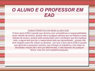 O ALUNO E O PROFESSOR EM
EAD
CARACTERÍSTICA DO BOM ALUNO EAD
O bom aluno EAD é aquele que domina com competência e responsabilidade
esse método de ensino, porque não é qualquer pessoa que se habitua a esse
método de ensino, porque está acostumado com o professor que lhe explique
tudo, e agora terá que ser o responsável pelo seu aprendizado , porque não
terá ninguém para lhe cobrar os deveres., por isso o bom aluno EAD é aquele
que aprende a pesquisar sozinho, que entrega os trabalhos e faz todas as
atividades virtuais até o tem pó determinado, e não fazendo de qualquer
forma, mas sim com bastante pesquisa.
 