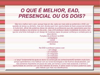 O QUE É MELHOR, EAD,
PRESENCIAL OU OS DOIS?
Não há o melhor nem o pior, porque hoje em dia, cada vez mais está se preferindo o EAD, por
questão de tempo ou dinheiro, mas sem dúvida quem tem oportunidade de fazer presencial também
é muito bom, afinal não podemos deixar de valorizar os professores que são capacitados para tirar
nossas dúvidas e nos ensinar no dia-a-dia , mas o EO professor desta modalidade de ensino, tem
que ter uma forte motivação e um desejo de mudança capaz de passar confiança e vontade para os
seus alunos.
Funções do professor na EAD:
- pedagógica
- social
- administrativa
- técnica
Na EAD o professor passa a ser:
- um colega
- um mediador
- um integrador
- um motivador
- um facilitador
- a “peça” fundamental da ajuda ao aluno na construção do conhecimentoAD também muito bom,
porque aprendemos a nos habituar com as novas tecnologias e não ficamos desatualizados, por
isso achamos importante um pouco de cada, por tornar o curso mais acessível, e termos a
oportunidade de conviver com os dois métodos de ensino. E talvez assim no futuro podermos optar
pelo método que mais nos identificamos.
 