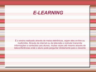 E-LEARNING
É o ensino realizado através de meios eletrônicos, sejam eles on-line ou
multimídia. Através da internet ou da televisão o instrutor transmite
informações e conteúdos aos alunos, muitas vezes até mesmo através de
teleconferências onde o aluno pode perguntar diretamente para o docente
 
