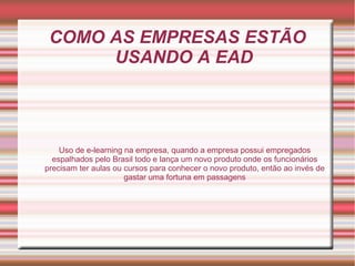 COMO AS EMPRESAS ESTÃO
USANDO A EAD
Uso de e-learning na empresa, quando a empresa possui empregados
espalhados pelo Brasil todo e lança um novo produto onde os funcionários
precisam ter aulas ou cursos para conhecer o novo produto, então ao invés de
gastar uma fortuna em passagens
 