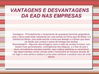 VANTAGENS E DESVANTAGENS DA EAD NAS EMPRESAS Vantagens - Principalmente o rompimento de quaisquer barreiras geográficas, pois o aluno pode estar estudando em uma escola na China aqui do Brasil, e a barreira do tempo, pois pode estudar a hora que desejar e o tempo que desejar desde que cumpra o prazo de entrega das tarefas. Desvantagens - Algumas desvantagens como a falta de contato humano, conteúdos mais generalizados, contingências tecnológicas, e o fato de que o aluno normalmente estudara sozinho. para realizar palestras ou seminários, são desenvolvidos cursos virtuais onde o funcionário se inscreve através de um login e uma senha e realiza o curso para conhecer o produto novo de onde estiver. 
