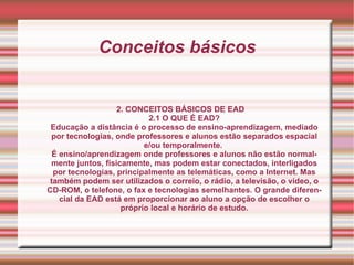 Conceitos básicos 2. CONCEITOS BÁSICOS DE EAD 2.1 O QUE É EAD? Educação a distância é o processo de ensino-aprendizagem, mediado por tecnologias, onde professores e alunos estão separados espacial e/ou temporalmente.  É ensino/aprendizagem onde professores e alunos não estão normalmente juntos, fisicamente, mas podem estar conectados, interligados por tecnologias, principalmente as telemáticas, como a Internet. Mas também podem ser utilizados o correio, o rádio, a televisão, o vídeo, o CD-ROM, o telefone, o fax e tecnologias semelhantes. O grande diferencial da EAD está em proporcionar ao aluno a opção de escolher o próprio local e horário de estudo. 