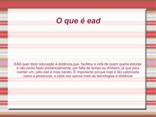 O que é ead EAD quer dizer educação á distância,que  facilitou a vida de quem queria estudar e não podia fazer presencialmente, por falta de tempo ou dinheiro, já que para manter um, pólo ead é mais barato. É importante porque hoje é tão valorizada como a presencial, e cada vez usa-se mais as tecnologias á distância 