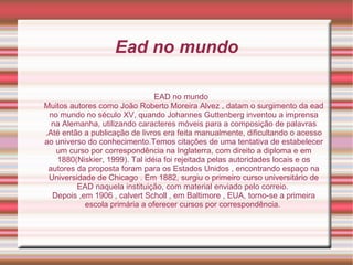 Ead no mundo EAD no mundo Muitos autores como João Roberto Moreira Alvez , datam o surgimento da ead no mundo no século XV, quando Johannes Guttenberg inventou a imprensa na Alemanha, utilizando caracteres móveis para a composição de palavras .Até então a publicação de livros era feita manualmente, dificultando o acesso ao universo do conhecimento.Temos citações de uma tentativa de estabelecer um curso por correspondência na Inglaterra, com direito a diploma e em 1880(Niskier, 1999). Tal idéia foi rejeitada pelas autoridades locais e os autores da proposta foram para os Estados Unidos , encontrando espaço na Universidade de Chicago . Em 1882, surgiu o primeiro curso universitário de EAD naquela instituição, com material enviado pelo correio.  Depois ,em 1906 , calvert Scholl , em Baltimore , EUA, torno-se a primeira escola primária a oferecer cursos por correspondência.  