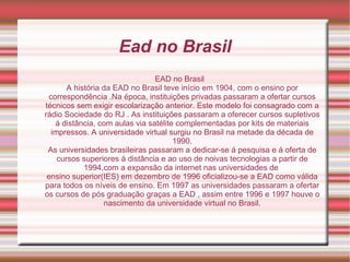 Ead no Brasil EAD no Brasil A história da EAD no Brasil teve início em 1904, com o ensino por correspondência .Na época, instituições privadas passaram a ofertar cursos técnicos sem exigir escolarização anterior. Este modelo foi consagrado com a rádio Sociedade do RJ . As instituições passaram a oferecer cursos supletivos á distância, com aulas via satélite complementadas por kits de materiais impressos. A universidade virtual surgiu no Brasil na metade da década de 1990. As universidades brasileiras passaram a dedicar-se á pesquisa e á oferta de cursos superiores á distância e ao uso de noivas tecnologias a partir de 1994,com a expansão da internet nas universidades de  ensino superior(IES) em dezembro de 1996 oficializou-se a EAD como válida para todos os níveis de ensino. Em 1997 as universidades passaram a ofertar os cursos de pós graduação graças a EAD , assim entre 1996 e 1997 houve o nascimento da universidade virtual no Brasil. 