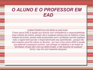 O ALUNO E O PROFESSOR EM EAD CARACTERÍSTICA DO BOM ALUNO EAD O bom aluno EAD é aquele que domina com competência e responsabilidade esse método de ensino, porque não é qualquer pessoa que se habitua a esse método de ensino, porque está acostumado com o professor que lhe explique tudo, e agora terá que ser o responsável pelo seu aprendizado , porque não terá ninguém para lhe cobrar os deveres., por isso o bom aluno EAD é aquele que aprende a pesquisar sozinho, que entrega os trabalhos e faz todas as atividades virtuais até o tem pó determinado, e não fazendo de qualquer forma, mas sim com bastante pesquisa. 