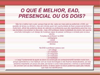 O QUE É MELHOR, EAD, PRESENCIAL OU OS DOIS? Não há o melhor nem o pior, porque hoje em dia, cada vez mais está se preferindo o EAD, por questão de tempo ou dinheiro, mas sem dúvida quem tem oportunidade de fazer presencial também é muito bom, afinal não podemos deixar de valorizar os professores que são capacitados para tirar nossas dúvidas e nos ensinar no dia-a-dia , mas o EO professor desta modalidade de ensino, tem que ter uma forte motivação e um desejo de mudança capaz de passar confiança e vontade para os seus alunos. Funções do professor na EAD: - pedagógica - social - administrativa - técnica Na EAD o professor passa a ser: - um colega - um mediador - um integrador - um motivador - um facilitador - a “peça” fundamental da ajuda ao aluno na construção do conhecimentoAD também muito bom, porque aprendemos a nos habituar com as novas tecnologias e não ficamos desatualizados, por isso achamos importante um pouco de cada, por tornar o curso mais acessível, e termos a oportunidade de conviver com os dois métodos de ensino. E talvez assim no futuro podermos optar pelo método que mais nos identificamos. 