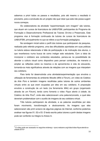 10
10
sabemos a priori todos os passos e resultados, pois até mesmo o resultado é
provisório, pois a conclusão de um projeto não quer dizer que este não possa sugerir
novos começos.
Os colaboradores da atividade “experimentação com imagem” são tutores,
que atuam em cursos de licenciatura da UAB/UFSM, participantes do Programa de
Formação e Desenvolvimento Profissional de Tutores On-line e Presenciais. Este
programa visa à formação continuada de tutores de cursos de licenciatura da
UAB/UFSM, principalmente no que se refere a sua formação pedagógica.
Na sondagem inicial sobre o perfil dos tutores que participaram da pesquisa,
realizada pelo referido programa, uma das dificuldades apontadas em suas práticas
na tutoria estava relacionada à falta de participação e de motivação dos alunos, o
que reverberava numa busca de como instigar este estudante. Com a ideia de
incorporar o cotidiano aos conteúdos estudados, pensou-se na possibilidade de
abordar a cultura visual como dispositivo para pensar conteúdos, de maneira a
ampliar as reflexões sobre os mesmos e de aproximá-los à vida do educando,
tornando-os mais significativos através de relações com as imagens que interpelam
seu cotidiano.
Para tanto foi desenvolvida uma atividade/experimentação que envolvia a
utilização de ferramentas do ambiente Moodle (Wiki e Fórum), um vídeo do Coletivo
de Arte Poro e também imagens recolhidas pelos tutores de outros ambientes
virtuais entre as que eram ocupadas por eles em seu cotidiano. A proposição
envolvia a construção de um texto (na ferramenta Wiki) em grupo (organizado
através de um Fórum), tendo como fomento o vídeo Fique atento à cidade, do
Coletivo de Arte Poro5
, onde eles selecionavam uma palavra/conceito, a qual eles
deveriam problematizar com o auxilio de imagens de seu cotidiano virtual.
Três tutores participaram da atividade, e as palavras escolhidas por eles
foram movimento, transformação e deslocamento. As imagens que eles
selecionaram são print screens de algumas páginas da Internet, conforme podemos
analisar nas figuras 01, 02 e 03. O texto escrito pelos tutores a partir destas imagens
pode ser conferido na íntegra no Anexo A.
5
O vídeo pode ser acessado no seguinte endereço: <poro.redezero.org/video/video-fique-atendo-a-
cidade-2010>
 