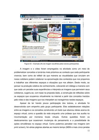 12
12
Figura 03 – Exemplo (III) de imagem escolhida pelos tutores participantes.
A imagem e o vídeo foram empregados na atividade como um meio de
problematizar conceitos e torná-los mais próximos ao contexto que cada participante
vivencia, bem como de refletir de que maneira as visualidades que circulam em
nosso cotidiano podem colaborar na aproximação dos conteúdos que nos propomos
a trabalhar aos diferentes espaços e situações que nos afetam. Deste modo, ao
pensar na produção coletiva de conhecimento, colocando em diálogo a maneira com
que cada um percebe suas experiências e interpreta as imagens que permeiam seus
cotidianos, sugeriu-se, com base na proposta dada, a construção de reflexões sobre
os espaços que ocupamos virtualmente na internet a partir dos conceitos trazidos
pelo vídeo e das imagens que nos interpelam ao navegarmos nestes espaços.
Apesar de ter havido pouca participação dos tutores, a atividade foi
desenvolvida com empenho pelo grupo participante. Eles estabeleceram relações
entre as imagens e os conceitos construindo um texto que abarcou ideias acerca do
espaço virtual, como a questão da rede enquanto uma prótese que nos auxilia na
movimentação por inúmeros locais virtuais. Outras questões foram os
deslocamentos que ocasionam mudanças de pensamento e a possibilidade de
ações simultâneas no espaço virtual. Como podemos perceber nas imagens (em
print screen), há várias páginas abertas ao mesmo tempo (MSN e mais cinco janelas
 