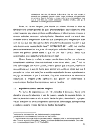 14
14
distância na disciplina de História da Educação. Dar por uma imagem o
presente ou o passado permite, muitas vezes, configurar 'concretamente'
um universo distante do leitor e, desse modo, torna-o mais palpável para
que, a partir dele, se possam estabelecer relações variadas, ação que é
elementar na construção do conhecimento.
6
Fazer uso de uma imagem para discutir um universo distante do leitor se
torna relevante também pelo fato de que o próprio leitor pode estabelecer links entre
estas imagens e seu próprio contexto, problematizando o fato através do presente e
de suas vivências, tornando-o mais significativo. Na cultura visual, busca-se ir além
de saber o que a imagem quer dizer ou o que quem produziu a imagem quer dizer
com ela (não que isso não seja importante em determinados casos), mas sim “o que
vejo de mim nesta representação visual?” (HERNÁNDEZ, 2011, p.38), que relações
posso estabelecer entre a imagem e minhas próprias vivências? O que a imagem do
ontem me permite pensar sobre o que eu vivo hoje? (BREA, 2010), Que
aproximações e que estranhamentos tenho com elas?
Mesmo ilustrando um fato, a imagem permite interpretações que podem ser
diferentes em diferentes contextos e culturas. Como afirma Primo (2007) 7
“não há
uma comunicação sem ruídos”; assim, pode-se pensar que a imagem, mesmo em
concordância com o que ela ilustra, pode permitir um conflito de ideias que leva à
produção de outras interpretações e sentidos dependendo de seus agenciamentos
no jogo de relações a que é solicitada. Enquanto materialidade de enunciados
discursivos, a imagem porta significados que podem ser interpretados e
experienciados de diferentes maneiras por quem a visualiza.
3.2. Experimentações a partir de imagens
No Curso de Especialização em TIC Aplicadas à Educação, houve uma
disciplina em que foi abordado o uso de imagem, através de recursos digitais, na
construção de instrumentos educacionais. Nesta disciplina, denominada Linguagem
Visual, a imagem era enfatizada pelo seu potencial de comunicação, como podemos
perceber no excerto retirado do material didático da disciplina:
6
Resposta de um dos tutores aos questionamentos, disponível em:
<www.gkosmos.com/moodle/mod/forum/discuss.php?d=364>
7
Conforme vídeo disponível no youtube que apresenta a segunda parte da entrevista prestada por
Alex Primo ao programa "Livro Aberto" sobre o livro Interação Mediada por Computador. Disponível
em: <www.youtube.com/watch?v=C3YBwrSJE6Y>
 