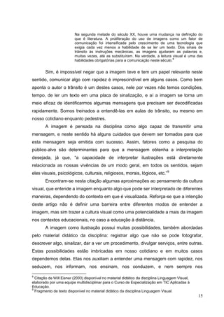 15
15
Na segunda metade do século XX, houve uma mudança na definição do
que é literatura. A proliferação do uso de imagens como um fator de
comunicação foi intensificada pelo crescimento de uma tecnologia que
exigia cada vez menos a habilidade de se ler um texto. Dos sinais de
trânsito às instruções mecânicas, as imagens ajudaram as palavras e,
muitas vezes, até as substituíram. Na verdade, a leitura visual é uma das
habilidades obrigatórias para a comunicação neste século.
8
Sim, é impossível negar que a imagem teve e tem um papel relevante neste
sentido, comunicar algo com rapidez é imprescindível em alguns casos. Como bem
aponta o autor o trânsito é um destes casos, nele por vezes não temos condições,
tempo, de ler um texto em uma placa de sinalização, e aí a imagem se torna um
meio eficaz de identificarmos algumas mensagens que precisam ser decodificadas
rapidamente. Somos treinados a entendê-las em aulas de trânsito, ou mesmo em
nosso cotidiano enquanto pedestres.
A imagem é pensada na disciplina como algo capaz de transmitir uma
mensagem, e neste sentido há alguns cuidados que devem ser tomados para que
esta mensagem seja emitida com sucesso. Assim, fatores como a pesquisa do
público-alvo são determinantes para que a mensagem obtenha a interpretação
desejada, já que, “a capacidade de interpretar ilustrações está diretamente
relacionada as nossas vivências de um modo geral, em todos os sentidos, sejam
eles visuais, psicológicos, culturais, religiosos, morais, lógicos, etc.”9
Encontram-se nesta citação algumas aproximações ao pensamento da cultura
visual, que entende a imagem enquanto algo que pode ser interpretado de diferentes
maneiras, dependendo do contexto em que é visualizada. Reforça-se que a intenção
deste artigo não é definir uma barreira entre diferentes modos de entender a
imagem, mas sim trazer a cultura visual como uma potencialidade a mais da imagem
nos contextos educacionais, no caso a educação à distância.
A imagem como ilustração possui muitas possibilidades, também abordadas
pelo material didático da disciplina: registrar algo que não se pode fotografar,
descrever algo, sinalizar, dar a ver um procedimento, divulgar serviços, entre outras.
Estas possibilidades estão imbricadas em nosso cotidiano e em muitos casos
dependemos delas. Elas nos auxiliam a entender uma mensagem com rapidez, nos
seduzem, nos informam, nos ensinam, nos conduzem, e nem sempre nos
8
Citação de Will Eisner (2003) disponível no material didático da disciplina Linguagem Visual,
elaborado por uma equipe multidisciplinar para o Curso de Especialização em TIC Aplicadas à
Educação.
9
Fragmento de texto disponível no material didático da disciplina Linguagem Visual.
 