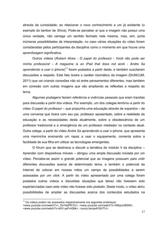 17
17
através da curiosidade; ao relacionar o novo conhecimento a um já existente (o
exemplo do tambor de Shiva). Pode-se perceber aí que a imagem não possui uma
única verdade, não carrega um sentido fechado nela mesma, mas, sim, porta
inúmeras possibilidades de interpretação, no caso várias situações do vídeo foram
consideradas pelos participantes da disciplina como o momento em que houve uma
aprendizagem significativa.
Outros vídeos (Rubem Alves - O papel do professor - Você não pode ser
minha professora! - A magazine is an iPad that does not work - Andre Sa
aprendendo a usar o iphone)11
foram postados a partir deste, e também suscitaram
discussões a respeito. Este fato ilustra o caráter rizomático da imagem (DUNCUM,
2011) que vai criando conexões não só entre pensamentos diferentes, mas também
em conexão com outras imagens que vão ampliando as reflexões a respeito do
tema.
Algumas postagens faziam referência a vivências pessoais que eram trazidas
para discussão a partir dos vídeos. Por exemplo, um dos colegas lembrou a partir do
vídeo O papel do professor – que propunha uma educação através de espantos – de
uma conversa que tivera com seu pai, professor aposentado, sobre a realidade da
educação e as necessidades desta atualmente, sobre a obsolescência de um
professor tradicional e a emergência de um professor mediador no contexto atual.
Outra colega, a partir do vídeo Andre Sa aprendendo a usar o iphone, que apresenta
uma menininha ensinando um rapaz a usar o equipamento, comenta sobre a
facilidade de sua filha em utilizar as tecnologias emergentes.
O fórum que se destinava a discutir a temática do módulo II da disciplina –
Aprender com dispositivos móveis – abrigou uma ampla discussão iniciada por um
vídeo. Percebe-se assim o grande potencial que as imagens possuem para urdir
diferentes discussões acerca de determinado tema, e também o potencial da
Internet de colocar em nossas mãos um campo de possibilidades a serem
acessadas por um click. A partir do vídeo apresentado por uma colega foram
postados outros vídeos e discutidas situações que talvez não tivessem sido
experienciadas caso este vídeo não tivesse sido postado. Deste modo, o vídeo abriu
possibilidades de ampliar as discussões acerca dos conteúdos estudados na
11
Os vídeos podem ser acessados respectivamente nos seguintes endereços:
<www.youtube.com/watch?v=_OsYdePR1IU>, <www.youtube.com/watch?v=XMqcd-BIDI8>,
<www.youtube.com/watch?v=aXV-yaFmQNk>, <youtu.be/qw4l1ljViTU>.
 