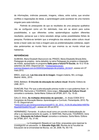 19
19
de informações, vivências pessoais, imagens, vídeos, entre outros, que envolve
conflitos e negociações de ideias, a aprendizagem pode acontecer de uma maneira
singular para cada indivíduo.
Partindo do pressuposto de que os resultados de uma pesquisa qualitativa
não se configuram como um fim delimitado, mas sim se abrem para outras
possibilidades, e que diferentes cortes epistemológicos supõem diferentes
resultados, pensa-se que o tema estudado abriga outras possibilidades férteis de
pesquisa. Pondera-se também que a emergência dos estudos sobre cultura visual
tende a trazer cada vez mais a imagem para as problematizações cotidianas, sejam
elas pertencentes ao mundo físico em que vivemos ou ao mundo virtual que
habitamos.
REFERÊNCIAS
ALMEIDA, Maria Elizabeth Bianconcini de; PRADO, Maria Elisabette Brisola Brito.
Pedagogia de projetos - tema debatido na série Pedagogia de projetos e integração
de mídias, apresentado no programa Salto para o futuro/TV Escola, de 15 a 19 de
setembro de 2003. Disponível em: <midiasnaeducacao-
joanirse.blogspot.com.br/2009/02/pedagogia-de-projetos_24.html>, acesso em 27
maio.2012.
BREA, José Luis. Las tres eras de la imagen. Imagen-materia, film, e-image.
Madrid: AKAL, 2010.
DIAS, Belidson. O i/mundo da educação da cultura visual. Brasília: Editora da
UNB, 2011.
DUNCUM, Paul. Por que a arte-educação precisa mudar e o que podemos fazer. In:
MARTINS, Raimundo e TOURINHO, Irene (orgs.). Educação da Cultura Visual:
conceitos e contextos. Santa Maria: Editora da UFSM, 2011. Pp. 15-30.
GALLO, Sílvio. As múltiplas dimensões do aprender... In: Anais COEB 2012:
Congresso de Educação Básica: Aprendizagem e Currículo. Florianópolis, 2012. Pp.
01-10. Disponível em:
<www.pmf.sc.gov.br/arquivos/arquivos/pdf/13_02_2012_10.54.50.a0ac3b8a140676e
f8ae0dbf32e662762.pdf>, acesso em 28 out.2012.
HERNÁNDEZ, Fernando. A cultura visual como um convite à deslocalização do
olhar e ao reposicionamento do sujeito. In: MARTINS, Raimundo; TOURINHO, Irene
(orgs.). Educação da Cultura Visual: conceitos e contextos. Santa Maria: Editora
da UFSM, 2011. Pp. 31-49.
. La Investigación Basada en Las Artes: propuestas para repensar la
investigación en educación. In: Educatio Siglo XXI. Revista de la Facultad de
Educación de la Universidad de Murcia, vol. 28, 2008. Pp. 85-118.
 