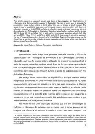 2
2
Abstract
This article presents a research which was done at Specialization on Technologies of
Information and Communication applied to Education. Its main problem was to discuss the
possibilities visual culture offers to think about the use of image at EaD context. The
research had a qualitative approach and involved image experimentation with tutors of
education courses of UAB/UFSM and also a reflection about an image experience done at
Specialization on TIC applied to Education. Based on visual culture authors as Hernández
(2011), Brea (2010) and Dias (2011) and authors who board questions about EaD, like
Moran (2002), Vilaça (2010) and Primo (2005 and 2007), this research aimed to approach
the use of image at this context, through other possibilities. Beyond illustration, image can be
thought as a way to amplify reflections about concepts and contents, while contributing to
discuss oneself and the world.
Key-words: Visual Culture. Distance Education. Use of image.
1. INTRODUÇÃO
Apresenta-se neste artigo uma pesquisa realizada durante o Curso de
Especialização em Tecnologias da Informação e da Comunicação Aplicadas à
Educação, cujo foco foi problematizar a utilização da imagem1
no contexto EaD a
partir de estudos referentes à cultura visual. Para tal, foi proposta experimentação
com utilização de imagens em um ambiente virtual e foi trazida para a reflexão uma
experiência com utilização da imagem durante o Curso de Especialização em TIC
Aplicadas à Educação.
No espaço virtual, assim como no espaço físico em que vivemos, somos
interpelados diariamente por uma infinidade de imagens que reverberam no nosso
posicionamento no tempo e no espaço, e a partir das quais construímos e diluímos
significados, reconfigurando lentamente nosso modo de existência a cada dia. Neste
sentido, as imagens podem ser utilizadas como um dispositivo para pensarmos
nossas relações com o contexto onde vivemos, com os espaços que ocupamos e
pensarmos como nos constituímos a partir das visualidades que circulam e que
fazemos circular nos espaços que habitamos.
No intuito de criar uma proposição educativa que leve em consideração as
vivências e interações do indivíduo com o mundo que o cerca, pensam-se as
imagens que afetam e atravessam o cotidiano – no caso desta pesquisa, nos
1
A palavra imagem que, em vários momentos será mencionada neste artigo, se refere tanto à
imagem parada quanto à imagem em movimento (vídeo). Muito embora imagem e vídeo possuam
suas peculiaridades técnicas e visuais, este não é o foco deste artigo, que abarca o potencial destas
representações visuais como problematizadoras de conceitos, conteúdos e vivências cotidianas, no
contexto EaD.
 