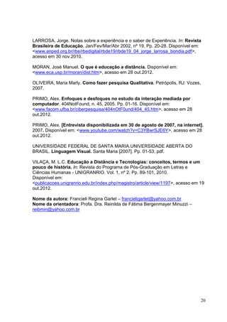 20
20
LARROSA, Jorge. Notas sobre a experiência e o saber de Experiência. In: Revista
Brasileira de Educação. Jan/Fev/Mar/Abr 2002, nº 19. Pp. 20-28. Disponível em:
<www.anped.org.br/rbe/rbedigital/rbde19/rbde19_04_jorge_larrosa_bondia.pdf>,
acesso em 30 nov.2010.
MORAN, José Manuel. O que é educação a distância. Disponível em:
<www.eca.usp.br/moran/dist.htm>, acesso em 28 out.2012.
OLIVEIRA, Maria Marly. Como fazer pesquisa Qualitativa. Petrópolis, RJ: Vozes,
2007.
PRIMO, Alex. Enfoques e desfoques no estudo da interação mediada por
computador. 404NotFound, n. 45, 2005. Pp. 01-16. Disponível em:
<www.facom.ufba.br/ciberpesquisa/404nOtF0und/404_45.htm>, acesso em 28
out.2012.
PRIMO, Alex. [Entrevista disponibilizada em 30 de agosto de 2007, na internet].
2007. Disponível em: <www.youtube.com/watch?v=C3YBwrSJE6Y>, acesso em 28
out.2012.
UNIVERSIDADE FEDERAL DE SANTA MARIA.UNIVERSIDADE ABERTA DO
BRASIL. Linguagem Visual. Santa Maria [2007]. Pp. 01-53, pdf.
VILAÇA, M. L.C. Educação a Distância e Tecnologias: conceitos, termos e um
pouco de história. In: Revista do Programa de Pós-Graduação em Letras e
Ciências Humanas - UNIGRANRIO. Vol. 1, nº 2. Pp. 89-101, 2010.
Disponível em:
<publicacoes.unigranrio.edu.br/index.php/magistro/article/view/1197>, acesso em 19
out.2012.
Nome da autora: Francieli Regina Garlet – francieligarlet@yahoo.com.br
Nome da orientadora: Profa. Dra. Reinilda de Fátima Bergenmayer Minuzzi –
reibmin@yahoo.com.br
 