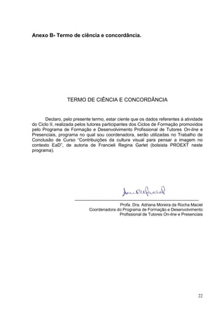 22
22
Anexo B- Termo de ciência e concordância.
TERMO DE CIÊNCIA E CONCORDÂNCIA
Declaro, pelo presente termo, estar ciente que os dados referentes à atividade
do Ciclo II, realizada pelos tutores participantes dos Ciclos de Formação promovidos
pelo Programa de Formação e Desenvolvimento Profissional de Tutores On-line e
Presenciais, programa no qual sou coordenadora, serão utilizadas no Trabalho de
Conclusão de Curso “Contribuições da cultura visual para pensar a imagem no
contexto EaD”, de autoria de Francieli Regina Garlet (bolsista PROEXT neste
programa).
------------------------------------------------------------------------------------------
Profa. Dra. Adriana Moreira da Rocha Maciel
Coordenadora do Programa de Formação e Desenvolvimento
Profissional de Tutores On-line e Presenciais
 
