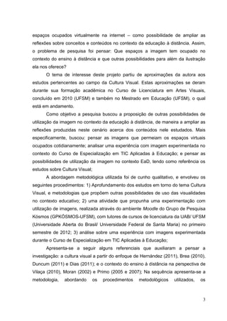 3
3
espaços ocupados virtualmente na internet – como possibilidade de ampliar as
reflexões sobre conceitos e conteúdos no contexto da educação à distância. Assim,
o problema de pesquisa foi pensar: Que espaços a imagem tem ocupado no
contexto do ensino à distância e que outras possibilidades para além da ilustração
ela nos oferece?
O tema de interesse deste projeto partiu de aproximações da autora aos
estudos pertencentes ao campo da Cultura Visual. Estas aproximações se deram
durante sua formação acadêmica no Curso de Licenciatura em Artes Visuais,
concluído em 2010 (UFSM) e também no Mestrado em Educação (UFSM), o qual
está em andamento.
Como objetivo a pesquisa buscou a proposição de outras possibilidades de
utilização da imagem no contexto da educação à distância, de maneira a ampliar as
reflexões produzidas neste cenário acerca dos conteúdos nele estudados. Mais
especificamente, buscou: pensar as imagens que permeiam os espaços virtuais
ocupados cotidianamente; analisar uma experiência com imagem experimentada no
contexto do Curso de Especialização em TIC Aplicadas à Educação; e pensar as
possibilidades de utilização da imagem no contexto EaD, tendo como referência os
estudos sobre Cultura Visual;
A abordagem metodológica utilizada foi de cunho qualitativo, e envolveu os
seguintes procedimentos: 1) Aprofundamento dos estudos em torno do tema Cultura
Visual, e metodologias que propõem outras possibilidades de uso das visualidades
no contexto educativo; 2) uma atividade que propunha uma experimentação com
utilização de imagens, realizada através do ambiente Moodle do Grupo de Pesquisa
Kósmos (GPKÓSMOS-UFSM), com tutores de cursos de licenciatura da UAB/ UFSM
(Universidade Aberta do Brasil/ Universidade Federal de Santa Maria) no primeiro
semestre de 2012; 3) análise sobre uma experiência com imagens experimentada
durante o Curso de Especialização em TIC Aplicadas à Educação;
Apresenta-se a seguir alguns referenciais que auxiliaram a pensar a
investigação: a cultura visual a partir do enfoque de Hernández (2011), Brea (2010),
Duncum (2011) e Dias (2011); e o contexto do ensino à distância na perspectiva de
Vilaça (2010), Moran (2002) e Primo (2005 e 2007); Na sequência apresenta-se a
metodologia, abordando os procedimentos metodológicos utilizados, os
 
