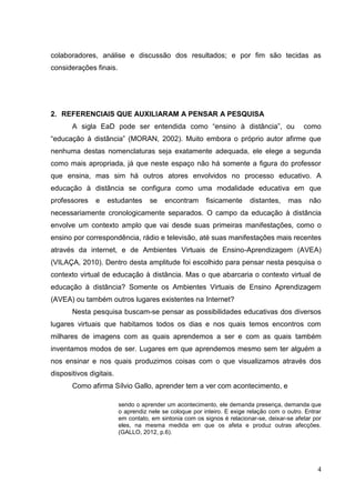 4
4
colaboradores, análise e discussão dos resultados; e por fim são tecidas as
considerações finais.
2. REFERENCIAIS QUE AUXILIARAM A PENSAR A PESQUISA
A sigla EaD pode ser entendida como “ensino à distância”, ou como
“educação à distância” (MORAN, 2002). Muito embora o próprio autor afirme que
nenhuma destas nomenclaturas seja exatamente adequada, ele elege a segunda
como mais apropriada, já que neste espaço não há somente a figura do professor
que ensina, mas sim há outros atores envolvidos no processo educativo. A
educação à distância se configura como uma modalidade educativa em que
professores e estudantes se encontram fisicamente distantes, mas não
necessariamente cronologicamente separados. O campo da educação à distância
envolve um contexto amplo que vai desde suas primeiras manifestações, como o
ensino por correspondência, rádio e televisão, até suas manifestações mais recentes
através da internet, e de Ambientes Virtuais de Ensino-Aprendizagem (AVEA)
(VILAÇA, 2010). Dentro desta amplitude foi escolhido para pensar nesta pesquisa o
contexto virtual de educação à distância. Mas o que abarcaria o contexto virtual de
educação à distância? Somente os Ambientes Virtuais de Ensino Aprendizagem
(AVEA) ou também outros lugares existentes na Internet?
Nesta pesquisa buscam-se pensar as possibilidades educativas dos diversos
lugares virtuais que habitamos todos os dias e nos quais temos encontros com
milhares de imagens com as quais aprendemos a ser e com as quais também
inventamos modos de ser. Lugares em que aprendemos mesmo sem ter alguém a
nos ensinar e nos quais produzimos coisas com o que visualizamos através dos
dispositivos digitais.
Como afirma Sílvio Gallo, aprender tem a ver com acontecimento, e
sendo o aprender um acontecimento, ele demanda presença, demanda que
o aprendiz nele se coloque por inteiro. E exige relação com o outro. Entrar
em contato, em sintonia com os signos é relacionar-se, deixar-se afetar por
eles, na mesma medida em que os afeta e produz outras afecções.
(GALLO, 2012, p.6).
 
