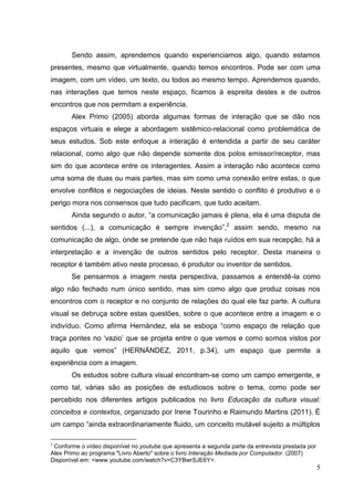 5
5
Sendo assim, aprendemos quando experienciamos algo, quando estamos
presentes, mesmo que virtualmente, quando temos encontros. Pode ser com uma
imagem, com um vídeo, um texto, ou todos ao mesmo tempo. Aprendemos quando,
nas interações que temos neste espaço, ficamos à espreita destes e de outros
encontros que nos permitam a experiência.
Alex Primo (2005) aborda algumas formas de interação que se dão nos
espaços virtuais e elege a abordagem sistêmico-relacional como problemática de
seus estudos. Sob este enfoque a interação é entendida a partir de seu caráter
relacional, como algo que não depende somente dos polos emissor/receptor, mas
sim do que acontece entre os interagentes. Assim a interação não acontece como
uma soma de duas ou mais partes, mas sim como uma conexão entre estas, o que
envolve conflitos e negociações de ideias. Neste sentido o conflito é produtivo e o
perigo mora nos consensos que tudo pacificam, que tudo aceitam.
Ainda segundo o autor, “a comunicação jamais é plena, ela é uma disputa de
sentidos (...), a comunicação é sempre invenção”,2
assim sendo, mesmo na
comunicação de algo, onde se pretende que não haja ruídos em sua recepção, há a
interpretação e a invenção de outros sentidos pelo receptor. Desta maneira o
receptor é também ativo neste processo, é produtor ou inventor de sentidos.
Se pensarmos a imagem nesta perspectiva, passamos a entendê-la como
algo não fechado num único sentido, mas sim como algo que produz coisas nos
encontros com o receptor e no conjunto de relações do qual ele faz parte. A cultura
visual se debruça sobre estas questões, sobre o que acontece entre a imagem e o
indivíduo. Como afirma Hernández, ela se esboça “como espaço de relação que
traça pontes no „vazio‟ que se projeta entre o que vemos e como somos vistos por
aquilo que vemos” (HERNÁNDEZ, 2011, p.34), um espaço que permite a
experiência com a imagem.
Os estudos sobre cultura visual encontram-se como um campo emergente, e
como tal, várias são as posições de estudiosos sobre o tema, como pode ser
percebido nos diferentes artigos publicados no livro Educação da cultura visual:
conceitos e contextos, organizado por Irene Tourinho e Raimundo Martins (2011). É
um campo “ainda extraordinariamente fluido, um conceito mutável sujeito a múltiplos
2
Conforme o vídeo disponível no youtube que apresenta a segunda parte da entrevista prestada por
Alex Primo ao programa "Livro Aberto" sobre o livro Interação Mediada por Computador. (2007)
Disponível em: <www.youtube.com/watch?v=C3YBwrSJE6Y>.
 
