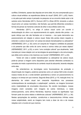 6
6
conflitos. Entretanto, apesar das disputas em torno dele, há uma compreensão que a
cultura visual enfatiza: as experiências diárias do visual” (DIAS, 2011, p.62). Assim,
a via pela qual este campo é pensado na pesquisa vai ao encontro deste autor e de
autores como Hernández (2011), Duncum (2011) e Brea (2010), tomando a cultura
visual como um campo rizomático, não fechado, que permite diferentes conexões e
formas de pensar as maneiras culturais de olhar e seus efeitos sobre nós.
Hernández (2011), no artigo A cultura visual como um convite à
deslocalização do olhar e ao reposicionamento do sujeito, aborda três pontos – os
quais reforça que não são fechados em si mesmos – nos quais demonstra seu
posicionamento em relação à cultura visual. Estes três pontos dizem respeito a:
entender a cultura visual como “um campo de estudo transdisciplinar ou adisciplinar”
(HERNÁNDEZ, 2011, p. 32); como um conjunto de “imagens e artefatos do passado
e do presente que dão conta de como vemos e somos vistos por esses objetos”
(HERNÁNDEZ, 2011, p.33); e como “uma condição cultural” que atualmente, “está
marcada por nossa relação com as tecnologias da aprendizagem e da comunicação,
que afeta como vemos a nós mesmos e ao mundo” (HERNÁNDEZ, 2011, p.34).
Tendo em vista o caráter transdisciplinar ou adisciplinar da cultura visual,
pode-se pensar a imagem como dispositivo para abordar diferentes conteúdos ou
conceitos de modo a aproximá-los do contexto visual do educando, tecendo relações
entre eles.
Se entendermos as tecnologias como favorecedoras da produção e
disseminação de imagens, podemos pensá-las como um campo fértil onde circulam
nossos modos de ver, e onde também aprendemos a tomar um posicionamento no
espaço e no tempo em que vivemos. Segundo Brea (2010, p.115, tradução livre) “os
elementos de ordem visual tem crescente importância nos processos
contemporâneos de socialização e subjetivação”, portanto, as imagens funcionam
como materialidade de enunciados discursivos. No cenário tecnológico, nossas
imagens criam conexões com imagens de outros indivíduos, e neste
entrecruzamento, como afirma Hernández, fazemos nossos os significados “que
formam parte de outros relatos e referências culturais” (HERNÁNDEZ, 2011, p. 34).
Nestas apropriações de sentidos, constituímos e desconstruímos infinitas vezes
nossa subjetividade, assim as imagens tem muito a dizer de nós e de nossas
relações com o mundo em que vivemos.
 