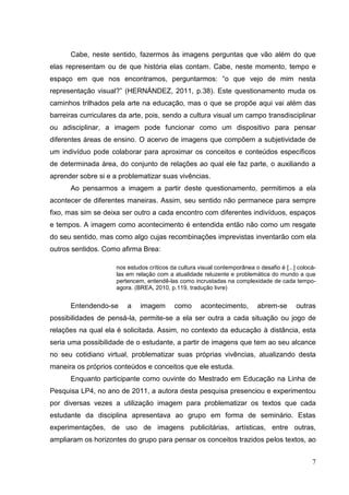 7
7
Cabe, neste sentido, fazermos às imagens perguntas que vão além do que
elas representam ou de que história elas contam. Cabe, neste momento, tempo e
espaço em que nos encontramos, perguntarmos: “o que vejo de mim nesta
representação visual?” (HERNÁNDEZ, 2011, p.38). Este questionamento muda os
caminhos trilhados pela arte na educação, mas o que se propõe aqui vai além das
barreiras curriculares da arte, pois, sendo a cultura visual um campo transdisciplinar
ou adisciplinar, a imagem pode funcionar como um dispositivo para pensar
diferentes áreas de ensino. O acervo de imagens que compõem a subjetividade de
um indivíduo pode colaborar para aproximar os conceitos e conteúdos específicos
de determinada área, do conjunto de relações ao qual ele faz parte, o auxiliando a
aprender sobre si e a problematizar suas vivências.
Ao pensarmos a imagem a partir deste questionamento, permitimos a ela
acontecer de diferentes maneiras. Assim, seu sentido não permanece para sempre
fixo, mas sim se deixa ser outro a cada encontro com diferentes indivíduos, espaços
e tempos. A imagem como acontecimento é entendida então não como um resgate
do seu sentido, mas como algo cujas recombinações imprevistas inventarão com ela
outros sentidos. Como afirma Brea:
nos estudos críticos da cultura visual contemporânea o desafio é [...] colocá-
las em relação com a atualidade reluzente e problemática do mundo a que
pertencem, entendê-las como incrustadas na complexidade de cada tempo-
agora. (BREA, 2010, p.119, tradução livre)
Entendendo-se a imagem como acontecimento, abrem-se outras
possibilidades de pensá-la, permite-se a ela ser outra a cada situação ou jogo de
relações na qual ela é solicitada. Assim, no contexto da educação à distância, esta
seria uma possibilidade de o estudante, a partir de imagens que tem ao seu alcance
no seu cotidiano virtual, problematizar suas próprias vivências, atualizando desta
maneira os próprios conteúdos e conceitos que ele estuda.
Enquanto participante como ouvinte do Mestrado em Educação na Linha de
Pesquisa LP4, no ano de 2011, a autora desta pesquisa presenciou e experimentou
por diversas vezes a utilização imagem para problematizar os textos que cada
estudante da disciplina apresentava ao grupo em forma de seminário. Estas
experimentações, de uso de imagens publicitárias, artísticas, entre outras,
ampliaram os horizontes do grupo para pensar os conceitos trazidos pelos textos, ao
 