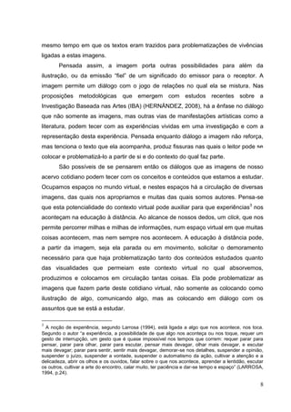 8
8
mesmo tempo em que os textos eram trazidos para problematizações de vivências
ligadas a estas imagens.
Pensada assim, a imagem porta outras possibilidades para além da
ilustração, ou da emissão “fiel” de um significado do emissor para o receptor. A
imagem permite um diálogo com o jogo de relações no qual ela se mistura. Nas
proposições metodológicas que emergem com estudos recentes sobre a
Investigação Baseada nas Artes (IBA) (HERNÁNDEZ, 2008), há a ênfase no diálogo
que não somente as imagens, mas outras vias de manifestações artísticas como a
literatura, podem tecer com as experiências vividas em uma investigação e com a
representação desta experiência. Pensada enquanto diálogo a imagem não reforça,
mas tenciona o texto que ela acompanha, produz fissuras nas quais o leitor pode se
colocar e problematizá-lo a partir de si e do contexto do qual faz parte.
São possíveis de se pensarem então os diálogos que as imagens de nosso
acervo cotidiano podem tecer com os conceitos e conteúdos que estamos a estudar.
Ocupamos espaços no mundo virtual, e nestes espaços há a circulação de diversas
imagens, das quais nos apropriamos e muitas das quais somos autores. Pensa-se
que esta potencialidade do contexto virtual pode auxiliar para que experiências3
nos
aconteçam na educação à distância. Ao alcance de nossos dedos, um click, que nos
permite percorrer milhas e milhas de informações, num espaço virtual em que muitas
coisas acontecem, mas nem sempre nos acontecem. A educação à distância pode,
a partir da imagem, seja ela parada ou em movimento, solicitar o demoramento
necessário para que haja problematização tanto dos conteúdos estudados quanto
das visualidades que permeiam este contexto virtual no qual absorvemos,
produzimos e colocamos em circulação tantas coisas. Ela pode problematizar as
imagens que fazem parte deste cotidiano virtual, não somente as colocando como
ilustração de algo, comunicando algo, mas as colocando em diálogo com os
assuntos que se está a estudar.
3
A noção de experiência, segundo Larrosa (1994), está ligada a algo que nos acontece, nos toca.
Segundo o autor “a experiência, a possibilidade de que algo nos aconteça ou nos toque, requer um
gesto de interrupção, um gesto que é quase impossível nos tempos que correm: requer parar para
pensar, parar para olhar, parar para escutar, pensar mais devagar, olhar mais devagar, e escutar
mais devagar; parar para sentir, sentir mais devagar, demorar-se nos detalhes, suspender a opinião,
suspender o juízo, suspender a vontade, suspender o automatismo da ação, cultivar a atenção e a
delicadeza, abrir os olhos e os ouvidos, falar sobre o que nos acontece, aprender a lentidão, escutar
os outros, cultivar a arte do encontro, calar muito, ter paciência e dar-se tempo e espaço” (LARROSA,
1994, p.24).
 