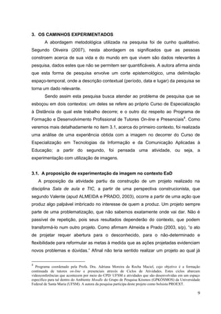 9
9
3. OS CAMINHOS EXPERIMENTADOS
A abordagem metodológica utilizada na pesquisa foi de cunho qualitativo.
Segundo Oliveira (2007), nesta abordagem os significados que as pessoas
constroem acerca de sua vida e do mundo em que vivem são dados relevantes à
pesquisa, dados estes que não se permitem ser quantificáveis. A autora afirma ainda
que esta forma de pesquisa envolve um corte epistemológico, uma delimitação
espaço-temporal, onde a descrição contextual (período, data e lugar) da pesquisa se
torna um dado relevante.
Sendo assim esta pesquisa busca atender ao problema de pesquisa que se
esboçou em dois contextos: um deles se refere ao próprio Curso de Especialização
à Distância do qual este trabalho decorre; e o outro diz respeito ao Programa de
Formação e Desenvolvimento Profissional de Tutores On-line e Presenciais4
. Como
veremos mais detalhadamente no item 3.1, acerca do primeiro contexto, foi realizada
uma análise de uma experiência obtida com a imagem no decorrer do Curso de
Especialização em Tecnologias da Informação e da Comunicação Aplicadas à
Educação; a partir do segundo, foi pensada uma atividade, ou seja, a
experimentação com utilização de imagens.
3.1. A proposição de experimentação da imagem no contexto EaD
A proposição da atividade partiu da construção de um projeto realizado na
disciplina Sala de aula e TIC, a partir de uma perspectiva construcionista, que
segundo Valente (apud ALMEIDA e PRADO, 2003), ocorre a partir de uma ação que
produz algo palpável imbricado no interesse de quem a produz. Um projeto sempre
parte de uma problematização, que não sabemos exatamente onde vai dar. Não é
passível de repetição, pois seus resultados dependerão do contexto, que podem
transformá-lo num outro projeto. Como afirmam Almeida e Prado (2003, s/p), “o ato
de projetar requer abertura para o desconhecido, para o não-determinado e
flexibilidade para reformular as metas à medida que as ações projetadas evidenciam
novos problemas e dúvidas.” Afinal não teria sentido realizar um projeto ao qual já
4
Programa coordenado pela Profa. Dra. Adriana Moreira da Rocha Maciel, cujo objetivo é a formação
continuada de tutores on-line e presenciais através de Ciclos de Atividades. Estes ciclos abarcam
videoconferências que acontecem por meio do CPD/ UFSM e atividades que são desenvolvidas em um espaço
específico para tal dentro do Ambiente Moodle do Grupo de Pesquisa Kósmos (GPKÓSMOS) da Universidade
Federal de Santa Maria (UFSM). A autora da pesquisa participa deste projeto como bolsista PROEXT.
 