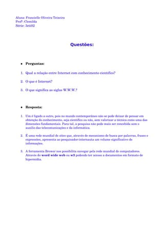 Aluna: Francielle Oliveira Teixeira
Profª: Clemilda
Série: 3cti02
Questões:
 Perguntas:
1. Qual a relação entre Internet com conhecimento científico?
2. O que é Internet?
3. O que significa as siglas W.W.W.?
 Resposta:
1. Um é ligado a outro, pois no mundo contemporâneo não se pode deixar de pensar em 
obtenção do conhecimento, seja cientifico ou não, sem valorizar a técnica como uma das 
dimensões fundamentais. Para tal, a pesquisa não pode mais ser concebida sem o 
auxilio das telecomunicações e da informática.
2. É uma rede mundial de sites que, através de mecanismo de busca por palavras, frases e 
expressões, apresenta ao pesquisador­internauta um volume significativo de 
informações.
3. A ferramenta Brower nos possibilita navegar pela rede mundial de computadores. 
Através do word wide web ou w3 podendo ter acesso a documentos em formato de 
hipermídia.
 