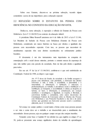 Sobre esse Estatuto, discorre-se na próxima subseção, tecendo alguns
comentários acerca de sua importância para a educação especial.
2.2 REFLEXÃO SOBRE O ESTATUTO DA PESSOA COM
DEFICIÊNCIA NO CONTEXTO DA EDUCAÇÃO INFANTIL
Dedica-se, nesta subseção, à exposição e reflexão do Estatuto da Pessoa com
Deficiência (Lei nº 13.146/2015) no contexto da educação infantil.
A presidenta Dilma Rousseff sancionou em 6 de Julho de 2015 a Lei nº 13.146,
Lei Brasileira de Inclusão da Pessoa com Deficiência (Estatuto da Pessoa com
Deficiência), considerada um marco histórico na busca por direitos e igualdade das
pessoas com necessidades especiais. Com isso, as pessoas que necessitam de
atendimentos especiais têm seus direitos reconhecidos no ordenamento jurídico
brasileiro.
O documento é um dos instrumentos mais importantes na conquista de
emancipação civil e social dessas minorias, portanto o estatuto nasceu da esperança de
uma vida melhor para esta parcela da sociedade, fruto da luta pelo direito e igualdade
para todos.
Em seu art. 8º da Lei nº 13.146/2015, confirma-se o que está estabelecido na
Constituição Federal de 1988, ao dispor o que segue:
Art. 8º É dever do Estado, da sociedade e da família assegurar à
pessoa com deficiência, com prioridade, a efetivação dos direitos
referentes à vida, à saúde, à sexualidade, à paternidade e à
maternidade, à alimentação, à habitação, à educação, à
profissionalização, ao trabalho, à previdência social, à habilitação e à
reabilitação, ao transporte, à acessibilidade, à cultura, ao desporto, ao
turismo, ao lazer, à informação, à comunicação, aos avanços
científicos e tecnológicos, à dignidade, ao respeito, à liberdade, à
convivência familiar e comunitária, entre outros decorrentes da
Constituição Federal, da Convenção sobre os Direitos das Pessoas
com Deficiência e seu Protocolo Facultativo e das leis e de outras
normas que garantam seu bem-estar pessoal, social e econômico.
(BRASIL, lei nº 13.146/2015).
Tal avanço no campo jurídico e social muda a forma como essas pessoas passam
a ser vista e como deve ser o trabalho a ser desenvolvido para o atendimento das
necessidades dessas pessoas, seja em qualquer campo em que elas estejam inseridas.
Tomando como base o Capítulo IV da referida Lei, que engloba os artigos 27 ao
30, pode-se presenciar uma avanço significativo dentro do trabalho de aprendizagem
 
