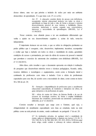 desses alunos, uma vez que prioriza a inclusão de todos por meio um ambiente
democrático de aprendizado. É o que trata o art. 27, in verbis:
Art. 27. A educação constitui direito da pessoa com deficiência,
assegurados sistema educacional inclusivo em todos os níveis e
aprendizado ao longo de toda a vida, de forma a alcançar o máximo
desenvolvimento possível de seus talentos e habilidades físicas,
sensoriais, intelectuais e sociais, segundo suas características,
interesses e necessidades de aprendizagem. (BRASIL, Lei nº
13.146/2015)
Nesse contexto, essa clientela passa a ter um atendimento diferenciado que
venha a ajudar no seu desenvolvimento cognitivo e, acima de tudo, torna-los
independente.
É importante destacar em seu texto, o que se refere às obrigações pertinentes ao
poder público que é assegurar, criar, desenvolver, implementar, incentivar, acompanhar
e avaliar que haja a inclusão em todos os níveis e modalidade de ensino, garantindo
condições de acesso e permanência, por meio da oferta de recursos de pessoal e material
que permitam o exercício da autonomia dos estudantes com deficiência (BRASIL, Lei
nº 13.146/2015).
Além disso, cabe ressaltar o que o documento apresenta em relação à realização
de pesquisas que desenvolvam métodos novos e técnicas pedagógicas, focando, ainda,
recursos didáticos e tecnológicos e equipamentos, assim como a formação inicial e
continuada de professores com vistas à inclusão. Com a oferta de profissionais
capacitados para esse fim, de acordo com a necessidade do aluno, como consta no inciso
XI e XII do art. 28:
XI - formação e disponibilização de professores para o atendimento
educacional especializado, de tradutores e intérpretes da Libras, de
guias intérpretes e de profissionais de apoio;
XII - oferta de ensino da Libras, do Sistema Braille e de uso de
recursos de tecnologia assistiva, de forma a ampliar habilidades
funcionais dos estudantes, promovendo sua autonomia e participação;
(BRASIL, lei nº 13.146/2015)
Convém ressaltar a inovação que surge com o Estatuto, qual seja, a
obrigatoriedade de atendimento especializado sem ônus ao estudante, tanto na rede
pública como na rede privada de ensino, sendo confirmado no parágrafo 1º do art. 28:
§1º Às instituições privadas, de qualquer nível e modalidade de
ensino, aplica-se obrigatoriamente o disposto nos incisos I, II, III, V,
VII, VIII, IX, X, XI, XII, XIII, XIV, XV, XVI, XVII e XVIII do caput
deste artigo, sendo vedada a cobrança de valores adicionais de
 