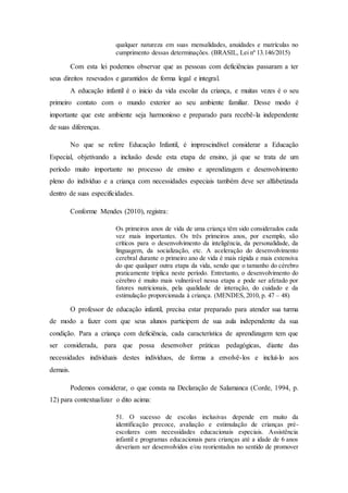 qualquer natureza em suas mensalidades, anuidades e matrículas no
cumprimento dessas determinações. (BRASIL, Lei nº 13.146/2015)
Com esta lei podemos observar que as pessoas com deficiências passaram a ter
seus direitos resevados e garantidos de forma legal e integral.
A educação infantil é o inicio da vida escolar da criança, e muitas vezes é o seu
primeiro contato com o mundo exterior ao seu ambiente familiar. Desse modo é
importante que este ambiente seja harmonioso e preparado para recebê-la independente
de suas diferenças.
No que se refere Educação Infantil, é imprescindível considerar a Educação
Especial, objetivando a inclusão desde esta etapa de ensino, já que se trata de um
período muito importante no processo de ensino e aprendizagem e desenvolvimento
pleno do indivíduo e a criança com necessidades especiais também deve ser alfabetizada
dentro de suas especificidades.
Conforme Mendes (2010), registra:
Os primeiros anos de vida de uma criança têm sido considerados cada
vez mais importantes. Os três primeiros anos, por exemplo, são
críticos para o desenvolvimento da inteligência, da personalidade, da
linguagem, da socialização, etc. A aceleração do desenvolvimento
cerebral durante o primeiro ano de vida é mais rápida e mais extensiva
do que qualquer outra etapa da vida, sendo que o tamanho do cérebro
praticamente triplica neste período. Entretanto, o desenvolvimento do
cérebro é muito mais vulnerável nessa etapa e pode ser afetado por
fatores nutricionais, pela qualidade de interação, do cuidado e da
estimulação proporcionada à criança. (MENDES, 2010, p. 47 – 48)
O professor de educação infantil, precisa estar preparado para atender sua turma
de modo a fazer com que seus alunos participem de sua aula independente da sua
condição. Para a criança com deficiência, cada característica de aprendizagem tem que
ser considerada, para que possa desenvolver práticas pedagógicas, diante das
necessidades individuais destes indivíduos, de forma a envolvê-los e incluí-lo aos
demais.
Podemos considerar, o que consta na Declaração de Salamanca (Corde, 1994, p.
12) para contextualizar o dito acima:
51. O sucesso de escolas inclusivas depende em muito da
identificação precoce, avaliação e estimulação de crianças pré-
escolares com necessidades educacionais especiais. Assistência
infantil e programas educacionais para crianças até a idade de 6 anos
deveriam ser desenvolvidos e/ou reorientados no sentido de promover
 