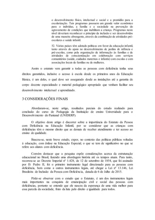 o desenvolvimento físico, intelectual e social e a prontidão para a
escolarização. Tais programas possuem um grande valor econômico
para o indivíduo, a família e a sociedade na prevenção do
agravamento de condições que inabilitam a criança. Programas neste
nível deveriam reconhecer o princípio da inclusão e ser desenvolvidos
de uma maneira abrangente, através da combinação de atividades pré-
escolares e saúde infantil.
52. Vários países têm adotado políticas em favor da educação infantil,
tanto através do apoio no desenvolvimento de jardins de infância e
pré-escolas, como pela organização de informação às famílias e de
atividades de conscientização em colaboração com serviços
comunitários (saúde, cuidados maternos e infantis) com escolas e com
associações locais de famílias ou de mulheres.
Assim o estatuto vem garantir a todas as pessoas com deficiência tenha seus
direitos garantidos, inclusive o acesso à escola desde os primeiros anos da Educação
Básica, é um deles, o qual deve ser assegurado desde as instalações até a garantia de
corpo docente especializado e material pedagógico apropriado que venham facilitar seu
desenvolvimento intelectual e aprendizado.
3 CONSIDERAÇÕES FINAIS
Abordaram-se, neste artigo, resultados parciais do estudo realizado para
conclusão do curso de Pedagogia da Instituição de ensino Universidade para o
Desenvolvimento do Pantanal (UNIDERP).
O objetivo deste artigo é discorrer sobre a importância do Estatuto da Pessoa
com Deficiência na Educação Infantil, por se considerar que as crianças com
deficiências têm o mesmo direito que as demais de receber atendimento e ter acesso ao
ensino de qualidade.
Buscou-se, neste breve estudo, expor, no contexto das políticas públicas voltadas
à educação, com ênfase na Educação Especial, o que se tem de significativo no que se
refere aos alunos com deficiência.
Convém destacar que a pesquisa expõe considerações acerca da estruturação
educacional no Brasil, fazendo uma abordagem história até os tempos atuais. Para tanto,
recorreu-se ao Decreto Imperial nº 1.428, de 12 de setembro de 1854, que foi assinado
por D. Pedro II, foi o primeiro instrumento legal direcionado para as pessoas com
deficiência, bem como a outros instrumentos legais, até chegar a Lei nº 13.146, Lei
Brasileira de Inclusão da Pessoa com Deficiência, datada de 6 de Julho de 2015.
Pôde-se observar com o estudo que o Estatuto, é um dos instrumentos legais
mais importantes na conquista de emancipação civil e social das pessoas com
deficiências, portanto se entende que ele nasceu da esperança de uma vida melhor para
essa parcela da sociedade, fruto da luta pelo direito e igualdade para todos.
 