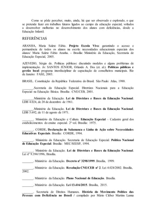 Como se pôde perceber, muito, ainda, há que ser observado e explorado, o que
se pretende fazer em trabalhos futuros ligados ao campo da educação especial, voltados
a desenvolver melhorias no desenvolvimento dos alunos com deficiências, desde a
Educação Infantil.
REFERÊNCIAS
ARANHA, Maria Salete Fábio. Projeto Escola Viva: garantindo o acesso e
permanência de todos os alunos na escola: necessidades educacionais especiais dos
alunos/ Maria Salete Fábio Aranha. - Brasília: Ministério da Educação, Secretaria de
Educação Especial, 2005.
AZEVEDO, Sérgio de. Políticas públicas: discutindo modelos e alguns problemas de
implementação. In: SANTOS JÚNIOR, Orlando A. Dos (et. al.). Políticas públicas e
gestão local: programa interdisciplinar de capacitação de conselheiros municipais. Rio
de Janeiro: FASE, 2003.
BRASIL. Constituição da República Federativa do Brasil. São Paulo: Atlas, 1988.
_______.Secretaria da Educação Especial. Diretrizes Nacionais para a Educação
Especial na Educação Básica. Brasília: CNE/CEB, 2001.
_______.Ministério da Educação. Lei de Diretrizes e Bases da Educação Nacional.
LDB 4.024, de 20 de dezembro de 1961.
_______.Ministério da Educação. Lei de Diretrizes e Bases da Educação Nacional.
LDB 5.692, de 11 de agosto de 1971.
_______. Ministério da Educação e Cultura. Educação Especial – Cadastro geral dos
estabelecimentos do ensino especial. 2º vol. Brasília: 1975.
_______. CORDE. Declaração de Salamanca e Linha de Ação sobre Necessidades
Educativas Especiais. Brasília: CORDE, 1994.
_______. Ministério da Educação. Secretaria de Educação Especial. Política Nacional
de Educação Especial. Brasília: MEC/SEESP, 1994.
_______. Ministério da Educação. Lei de Diretrizes e Bases da Educação Nacional.
Lei nº 9.394/1996, Brasília.
_______. Ministério da Educação. Decreto nº 3298/1999. Brasília, 1999.
_______. Ministério da Educação. Resolução CNE/CEB nº 2. Lei 4.024/2002. Brasília,
2002.
_______. Ministério da Educação. Plano Nacional de Educação. Brasília.
_______. Ministério da Educação. Lei 13.416/2015. Brasília, 2015.
_______. Secretaria de Direitos Humanos. História do Movimento Político das
Pessoas com Deficiência no Brasil / compilado por Mário Cléber Martins Lanna
 