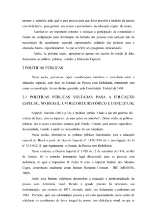 mostrar a trajetória pela qual o país passou para que fosse possível a inclusão da pessoa
com deficiência, para garantir seu acesso e permanência na educação regular de ensino.
Acredita-se ser importante entender e destacar a participação da comunidade e
Estado na configuração para fomentação da inclusão das pessoas com qualquer tido de
necessidade de atendimento especial, representados definição das políticas para a
educação básica, especificamente no que se refere aos programas mencionados.
Assim, na próxima seção, apresenta-se apenas um recorte do estudo já feito,
destacando as políticas públicas voltadas a Educação Especial.
2 POLÍTICAS PÚBLICAS
Nesta seção, procura-se expor considerações históricas e conceituais sobre a
educação especial, com foco no Estatuto da Pessoa com Deficiência, entendendo este
como a consolidação de um direito garantido pela Constituição Federal de 1988.
2.1 POLÍTICAS PÚBLICAS VOLTADAS PARA A EDUCAÇÃO
ESPECIAL NO BRASIL: UM RECORTEHISTÓRICO E CONCEITUAL
Segundo Azevedo (2003, p.38), a “política publica é tudo o que um governo faz
e deixa de fazer, com os impactos de suas ações ou omissões”. Desse modo, as políticas
públicas são as ações e decisões tomadas pelo Estado, voltadas para setores específicos
da sociedade, visando a suprir as necessidades de sua população.
Nesta sessão, abordam-se as políticas públicas direcionadas para a educação
especial no Brasil a partir do Decreto Imperial nº 1.428/1854 até a promulgação da lei
nº 13.146/2015, que regulamenta o Estatuto da Pessoa com Deficiência.
Nesse contexto, o Decreto Imperial nº 1.428 de 12 de setembro de 1854, no Rio
de Janeiro, foi o primeiro instrumento legal direcionado para as pessoas com
deficiência, no qual o Imperador D. Pedro II criou o Imperial Instituto dos Meninos
Cegos, denominado atualmente como Instituto Benjamin Constant - IBC (ARANHA,
2000).
Assim esse Instituto objetivava desenvolver a educação e profissionalização da
pessoa com deficiência visual. Devido à grande procura foi necessária sua
reestruturação, que ocorreu em 1937, havendo, então, seu fechamento e reabertura em
1944. Portanto, após sua reformulação passou a ser visto nacionalmente como centro de
referência no atendimento de forma integral da pessoa com deficiência visual, no que se
 