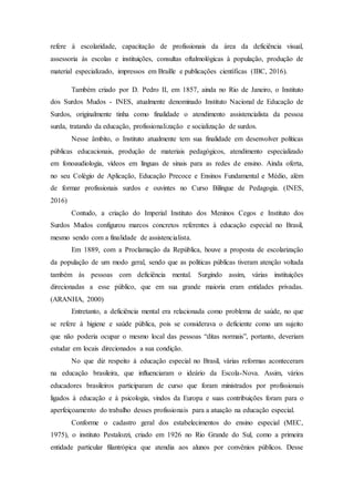 refere à escolaridade, capacitação de profissionais da área da deficiência visual,
assessoria às escolas e instituições, consultas oftalmológicas à população, produção de
material especializado, impressos em Braille e publicações científicas (IBC, 2016).
Também criado por D. Pedro II, em 1857, ainda no Rio de Janeiro, o Instituto
dos Surdos Mudos - INES, atualmente denominado Instituto Nacional de Educação de
Surdos, originalmente tinha como finalidade o atendimento assistencialista da pessoa
surda, tratando da educação, profissionalização e socialização de surdos.
Nesse âmbito, o Instituto atualmente tem sua finalidade em desenvolver políticas
públicas educacionais, produção de materiais pedagógicos, atendimento especializado
em fonoaudiologia, vídeos em línguas de sinais para as redes de ensino. Ainda oferta,
no seu Colégio de Aplicação, Educação Precoce e Ensinos Fundamental e Médio, além
de formar profissionais surdos e ouvintes no Curso Bilíngue de Pedagogia. (INES,
2016)
Contudo, a criação do Imperial Instituto dos Meninos Cegos e Instituto dos
Surdos Mudos configurou marcos concretos referentes à educação especial no Brasil,
mesmo sendo com a finalidade de assistencialista.
Em 1889, com a Proclamação da República, houve a proposta de escolarização
da população de um modo geral, sendo que as políticas públicas tiveram atenção voltada
também às pessoas com deficiência mental. Surgindo assim, várias instituições
direcionadas a esse público, que em sua grande maioria eram entidades privadas.
(ARANHA, 2000)
Entretanto, a deficiência mental era relacionada como problema de saúde, no que
se refere à higiene e saúde pública, pois se considerava o deficiente como um sujeito
que não poderia ocupar o mesmo local das pessoas “ditas normais”, portanto, deveriam
estudar em locais direcionados a sua condição.
No que diz respeito à educação especial no Brasil, várias reformas aconteceram
na educação brasileira, que influenciaram o ideário da Escola-Nova. Assim, vários
educadores brasileiros participaram de curso que foram ministrados por profissionais
ligados à educação e à psicologia, vindos da Europa e suas contribuições foram para o
aperfeiçoamento do trabalho desses profissionais para a atuação na educação especial.
Conforme o cadastro geral dos estabelecimentos do ensino especial (MEC,
1975), o instituto Pestalozzi, criado em 1926 no Rio Grande do Sul, como a primeira
entidade particular filantrópica que atendia aos alunos por convênios públicos. Desse
 