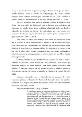modo, os responsáveis foram os professores Tiago e Johanna Wurth, que por meio do
Instituto Pestalozzi inseriu o conceito da “ortopedagogia” das escolas auxiliares
europeias, sendo o mesmo transferido para Canoas/RS em 1927, sob a condição de
internato qualificado para atendimento de deficientes mentais. (MAZZOTTA, 2011)
Em 1932, a estudiosa russa fundou a sociedade Pestalozzi no Estado de Minas
Gerais. Sua contribuição foi fundamental para a formação dos profissionais que
ingressaram no trabalho dentro dessa modalidade educacional, sendo sua filosofia a
valorização do ambiente de trabalho das metodologias que eram usadas pelos
professores, ficando para segundo plano tanto os conteúdos quanto o conhecimento da
aprendizagem (MAZZOTTA, 2011).
Ainda assim, os alunos dessa instituição eram vítimas de preconceitos sociais,
pois a sociedade os via de forma diferente. O positivo foi que, no campo educacional,
foram dadas condições e possibilidades aos indivíduos que apresentavam baixas lesões,
distúrbios de aprendizagem ou transtorno globais, de frequentarem as escolas, mesmo
que pais de alunos ditos ‘normais’ argumentarem que esses alunos prejudicariam o
andamento das aulas e, consequentemente, o desenvolvimento dos seus filhos. Exemplo
claro de preconceito.
Conforme publicado no portal do Ministério da Educação, em 1930 foi criado o
Ministério da Educação e Saúde Pública pelo, então, Presidente Getúlio Vargas, que
desenvolvia atividades de vários ministérios, como saúde, esporte, educação e meio
ambiente. É importante destacar que os assuntos referentes à educação cabiam ao
Departamento Nacional do Ensino, relacionado ao Ministério da Justiça (BRASIL,
MEC).
Intelectuais preocupados com a elaboração de um programa de política
educacional publicam o Manifesto dos Pioneiros da Educação Nova. Este manifesto
ocorreu em 1932, redigido por Fernando de Azevedo e assinado por outros conceituados
educadores, como Anísio Teixeira.
Sobre esse assunto Saviani (2004, p.24) registra:
O manifesto apresenta-se, pois, como um instrumento político, como é
o próprio, aliás, desse “gênero literário”. Expressa a posição do grupo
de educadores que se aglutinou na década de 1920 e que vislumbrou
na Revolução de 1930 a oportunidade de vir a exercer o controle da
educação no país. O ensejo para isso se manifestou por ocasião da IV
Conferência Nacional de Educação realizada em dezembro de 1931,
quando Getúlio Vargas, chefe do governo provisório, presente na
abertura dos trabalhos ao lado de Francisco Campos, que se
encontrava à testa do recém-criado Ministério da Educação e Saúde
 