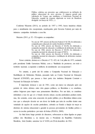 Pública, solicitou aos presentes que colaborassem na definição da
política educacional do novo governo. O impacto gerado pela
solicitação de Vargas, que tumultuou a Conferência Nacional de
Educação, seguido da resposta objetivada no texto do Manifesto
divulgado em março de 1932 (...).
Conforme Mazzotta (2011), no período de 1957 a 1993, houve iniciativas oficiais
para o atendimento dos excepcionais, encabeçadas pelo Governo Federal, por meio de
inúmeras campanhas destinadas a esse fim.
Mazzota (2011, p. 52 - 55) registra as campanhas:
No ano de 1957, através do Decreto Federal nº 42.728, foi elaborada a
campanha para educação de surdos brasileiros (CESB);
No ano de 1958, através do Decreto nº 44.236, foi elaborada a
campanha nacional de educação e reabilitação de deficientes da visão;
No ano de 1960, através do Decreto nº 48.252, foi elaborada a
campanha nacional de educação de cegos (CNEC);
No ano de 1960, através do Decreto nº 48.961, foi elaborada a
campanha nacional de educação e reabilitação de deficientes mentais
(CADEME).
Nesse contexto, destaca-se o Decreto n° 72. 425, de 3 de julho de 1973, assinado
pelo presidente Emílio Garrastazu Médici, com a “finalidade de promover, em todo o
território nacional, a expansão e melhoria de atendimento aos excepcionais”.
No entanto, a partir daí foi extinta a Campanha Nacional de Educação e
Reabilitação de Deficientes Mentais, passando tudo ao Centro Nacional de Educação
Especial (CENESP), que passou a fazer parte dos institutos Benjamin Constant e
Nacional de Educação de Surdos.
É importante destacar o ano de 1961, como um marco na educação após um
período de vários debates entre dois grupos políticos, os liberalistas e os estadistas,
ambos brigavam para impor seus pensamentos filosóficos. Por um lado, os estadistas
defendiam a tese de que só o Estado deveria educar, escolas particulares podiam existir,
mas, tão somente, como uma concessão do poder público; já os liberalistas tinham como
tese que a educação deveria ser um dever da família que teria de escolher dentre uma
variedade de opções de escolas particulares, cabendo ao Estado a função de traçar as
diretrizes do sistema educacional e garantir às pessoas provenientes de famílias pobres o
acesso às escolas particulares por meio de bolsas (PIANA, 2009).
Ao final deste longo período de discursos, sobressaem as ideias ligadas ao grupo
político dos liberalistas e, no mesmo ano, o Presidente da República Federativa
Brasileira, João Goulart, sanciona Lei nº 4.024, em 20 de dezembro de 1961.
 