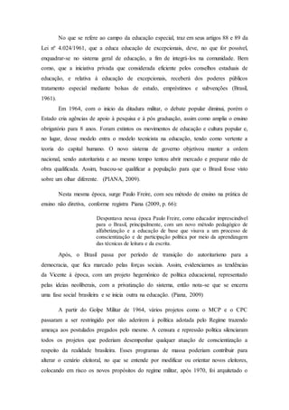 No que se refere ao campo da educação especial, traz em seus artigos 88 e 89 da
Lei nº 4.024/1961, que a educa educação de excepcionais, deve, no que for possível,
enquadrar-se no sistema geral de educação, a fim de integrá-los na comunidade. Bem
como, que a iniciativa privada que considerada eficiente pelos conselhos estaduais de
educação, e relativa à educação de excepcionais, receberá dos poderes públicos
tratamento especial mediante bolsas de estudo, empréstimos e subvenções (Brasil,
1961).
Em 1964, com o inicio da ditadura militar, o debate popular diminui, porém o
Estado cria agências de apoio à pesquisa e à pós graduação, assim como amplia o ensino
obrigatório para 8 anos. Foram extintos os movimentos de educação e cultura popular e,
no lugar, desse modelo entra o modelo tecnicista na educação, tendo como vertente a
teoria do capital humano. O novo sistema de governo objetivou manter a ordem
nacional, sendo autoritarista e ao mesmo tempo tentou abrir mercado e preparar mão de
obra qualificada. Assim, buscou-se qualificar a população para que o Brasil fosse visto
sobre um olhar diferente. (PIANA, 2009).
Nesta mesma época, surge Paulo Freire, com seu método de ensino na prática de
ensino não diretiva, conforme registra Piana (2009, p. 66):
Despontava nessa época Paulo Freire, como educador imprescindível
para o Brasil, principalmente, com um novo método pedagógico de
alfabetização e a educação de base que visava a um processo de
conscientização e de participação política por meio da aprendizagem
das técnicas de leitura e da escrita.
Após, o Brasil passa por período de transição do autoritarismo para a
democracia, que fica marcado pelas forças sociais. Assim, evidenciamos as tendências
da Vicente à época, com um projeto hegemônico de política educacional, representado
pelas ideias neoliberais, com a privatização do sistema, então nota-se que se encerra
uma fase social brasileira e se inicia outra na educação. (Piana, 2009)
A partir do Golpe Militar de 1964, vários projetos como o MCP e o CPC
passaram a ser restringido por não aderirem à política adotada pelo Regime trazendo
ameaça aos postulados pregados pelo mesmo. A censura e repressão política silenciaram
todos os projetos que poderiam desempenhar qualquer atuação de conscientização a
respeito da realidade brasileira. Esses programas de massa poderiam contribuir para
alterar o cenário eleitoral, no que se entende por modificar ou orientar novos eleitores,
colocando em risco os novos propósitos do regime militar, após 1970, foi arquitetado o
 