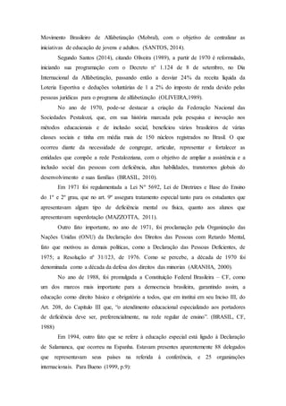 Movimento Brasileiro de Alfabetização (Mobral), com o objetivo de centralizar as
iniciativas de educação de jovens e adultos. (SANTOS, 2014).
Segundo Santos (2014), citando Oliveira (1989), a partir de 1970 é reformulado,
iniciando sua programação com o Decreto n° 1.124 de 8 de setembro, no Dia
Internacional da Alfabetização, passando então a desviar 24% da receita líquida da
Loteria Esportiva e deduções voluntárias de 1 a 2% do imposto de renda devido pelas
pessoas jurídicas para o programa de alfabetização (OLIVEIRA,1989).
No ano de 1970, pode-se destacar a criação da Federação Nacional das
Sociedades Pestalozzi, que, em sua história marcada pela pesquisa e inovação nos
métodos educacionais e de inclusão social, beneficiou vários brasileiros de várias
classes sociais e tinha em média mais de 150 núcleos registrados no Brasil. O que
ocorreu diante da necessidade de congregar, articular, representar e fortalecer as
entidades que compõe a rede Pestalozziana, com o objetivo de ampliar a assistência e a
inclusão social das pessoas com deficiência, altas habilidades, transtornos globais do
desenvolvimento e suas famílias (BRASIL, 2010).
Em 1971 foi regulamentada a Lei Nº 5692, Lei de Diretrizes e Base do Ensino
do 1º e 2º grau, que no art. 9º assegura tratamento especial tanto para os estudantes que
apresentavam algum tipo de deficiência mental ou física, quanto aos alunos que
apresentavam superdotação (MAZZOTTA, 2011).
Outro fato importante, no ano de 1971, foi proclamação pela Organização das
Nações Unidas (ONU) da Declaração dos Direitos das Pessoas com Retardo Mental,
fato que motivou as demais políticas, como a Declaração das Pessoas Deficientes, de
1975; a Resolução nº 31/123, de 1976. Como se percebe, a década de 1970 foi
denominada como a década da defesa dos direitos das minorias (ARANHA, 2000).
No ano de 1988, foi promulgada a Constituição Federal Brasileira – CF, como
um dos marcos mais importante para a democracia brasileira, garantindo assim, a
educação como direito básico e obrigatório a todos, que em institui em seu Inciso III, do
Art. 208, do Capítulo III que, “o atendimento educacional especializado aos portadores
de deficiência deve ser, preferencialmente, na rede regular de ensino”. (BRASIL, CF,
1988)
Em 1994, outro fato que se refere à educação especial está ligado à Declaração
de Salamanca, que ocorreu na Espanha. Estavam presentes aparentemente 88 delegados
que representavam seus países na referida à conferência, e 25 organizações
internacionais. Para Bueno (1999, p.9):
 