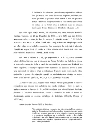 A Declaração de Salamanca constitui avanço significativo, tendo em
vista que não se volta a uma escola que, na prática, não existe, mas
indica que todos os governos devem atribuir “a mais alta prioridade
política e financeira ao aprimoramento de seus sistemas educacionais
no sentido de se tornar aptos a incluírem todas as crianças,
independente de suas diferenças ou dificuldades individuais (...)”.
Em 1996, após muitos debates, foi sancionada pelo então presidente Fernando
Henrique Cardoso, em 20 de Dezembro de 1996, a nova LDB que traz diretrizes
norteadoras sobre a educação. Esta lei também é conhecida como lei "LEI DARCY
RIBEIRO", UM OLHAR CRÍTICO-SOCIAL. Darcy Ribeiro era antropólogo e trazia
um olhar crítico social voltado à educação. Esse documento faz referência à educação
Especial nos artigos 58 ao 60. Assim, a LDB é utilizada até os dias de hoje como base
para o trabalho da educação (BRASIL, LDB, 1996).
Em 1999, o Decreto nº 3298, que regulamenta a Lei nº 7853/1989, determina
sobre a Política Nacional para a Integração da Pessoa Portadora de Deficiência; no que
se trata sobre educação, define a matrícula compulsória de pessoas com deficiência em
cursos regulares; a educação especial como modalidade de educação escolar e como
tema transversal em todos os níveis e modalidades de ensino; assim como prevê a oferta
obrigatória e gratuita da educação especial em estabelecimentos públicos de ensino,
dentre outras medidas (BRASIL, Art. 24, I, II, IV, do Decreto nº 3298).
A partir do ano 2000, surgem várias políticas públicas para garantir o acesso e
permanência das pessoas com deficiência nas escolas regulares. Entre os quais se
podemos destacar o Decreto nº. 3.956/2001 através do qual a Presidência da República
proclama a Convenção Interamericana, visando à eliminação de todas as formas de
discriminação contra as pessoas portadoras de deficiência (BRASIL, Decreto nº
3.956/2001).
A esse respeito, Bueno (2009, p. 9) registra:
Não podemos deixar de considerar que a implementação da educação
inclusiva demanda, por um lado, ousadia e coragem, mas, por outro,
prudência e sensatez, quer seja na ação educativa concreta (de acesso
e permanência qualificada, de organização escolar e do trabalho
pedagógico e da ação docente) quer nos estudos e investigações que
procurem descrever, explicar, equacionar, criticar e propor alternativas
para a educação especial.
 
