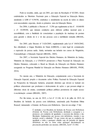 Pode-se ressaltar, ainda, que em 2001, por meio da Resolução nº 02/2001, foram
estabelecidas as Diretrizes Nacionais para a Educação Especial na Educação Básica,
atendendo à LDB nº 9.394/96, estabelece o atendimento na escola de todos os alunos
com necessidades especiais, desde os primeiros anos da Educação Básica.
Em 2004, é publicado o Decreto nº. 5.296 que regulamenta as leis nº. 10.048/00
e nº. 10.098/00, que instaura condições para elaborar política nacional para a
acessibilidade, com a finalidade de conscientizar a população da mudança de postura
para garantir o direito de ir e vir das pessoas com a mobilidade reduzida (BRASIL,
2004).
Em 2005, pelo Decreto nº 5.626/2005, regulamentado pela Lei nº 10436/2002,
fica oficializado a Língua Brasileira de Sinais (LIBRAS), o meio legal de comunicação
e expressão da pessoa surda. Ainda, normatiza sua inclusão nos cursos de Magistério,
Fonoaudiologia e Educação Especial (BRASIL, 2005).
Em 2007, a Secretaria Especial dos Direitos Humanos, do Ministério da Justiça,
Ministério da Educação, e a UNESCO promovem o Plano Nacional de Educação em
Direitos Humanos, colocando o Brasil na Década da Educação em Direitos Humanos
assegurada no Programa Mundial de Educação em Direitos Humanos (BRASIL, PNDE,
2016).
No mesmo ano, o Ministério da Educação, conjuntamente com a Secretaria de
Educação Especial, propõe o documento sobre Política Nacional de Educação Especial
na Perspectiva da Educação Inclusiva, propondo diretrizes que devem se traduzir em
políticas educacionais que produzam o deslocamento de ações e que possam atingir os
diferentes níveis de ensino, constituindo políticas públicas promotoras do amplo acesso
à escolarização comum (BRASIL, 2007).
Por fim temos, no ano de 2015, a Lei nº 13.146, de 6 de julho de 2015, lei
Brasileira de Inclusão da pessoa com deficiência, sancionada pela Presidenta Dilma
Roussef, instaurando o Estatuto da Pessoa com Deficiência. Que em seu artigo 1º diz:
É instituída a Lei Brasileira de Inclusão da Pessoa com Deficiência
(Estatuto da Pessoa com Deficiência), destinada a assegurar e a
promover, em condições de igualdade, o exercício dos direitos e das
liberdades fundamentais por pessoa com deficiência, visando à sua
inclusão social e cidadania.” O que vemos são que as condições de
igualdade a todos e quaisquer cidadão seja ele portador de alguma
deficiência ou não se torna crime quaisquer discriminação ou
preconceito proferidos aos mesmos. (BRASIL, Lei nº 13.146)
 