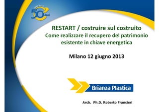RESTART / costruire sul costruito
Come realizzare il recupero del patrimoniop p
esistente in chiave energetica
Milano 12 giugno 2013
Arch. Ph.D. Roberto Francieri
www.brianzaplastica.it
 