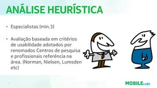 ANÁLISE HEURÍSTICA
17
• Especialistas (min.3)
• Avaliação baseada em critérios
de usabilidade adotados por
renomados Centros de pesquisa
e profissionais referência na
área. (Norman, Nielsen, Lumsden
etc)
 